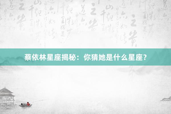 蔡依林星座揭秘：你猜她是什么星座？