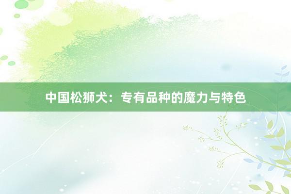 中国松狮犬：专有品种的魔力与特色